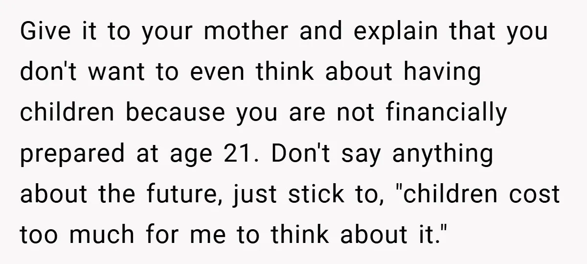 Give it to your mother and explain that you don't want to even think about having children because you are not financially prepared at age 21. Don't say anything about...