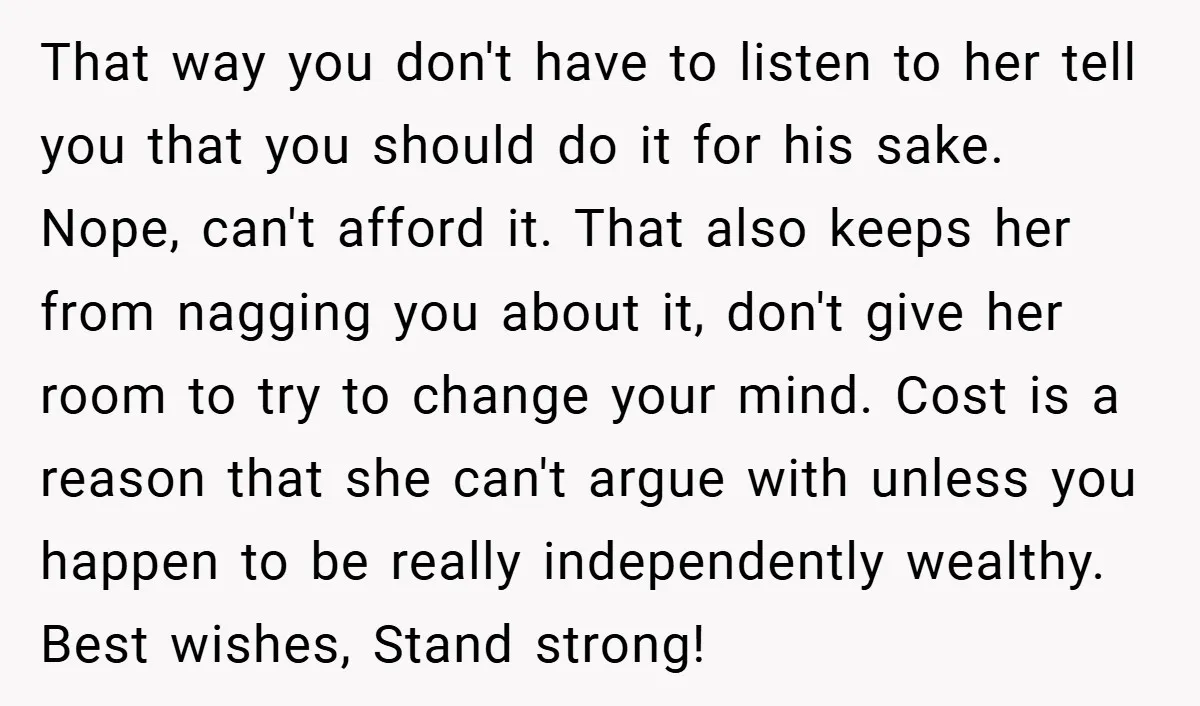 That way you don't have to listen to her tell you that you should do it for his sake. Nope, can't afford it. That also keeps her from nagging you...