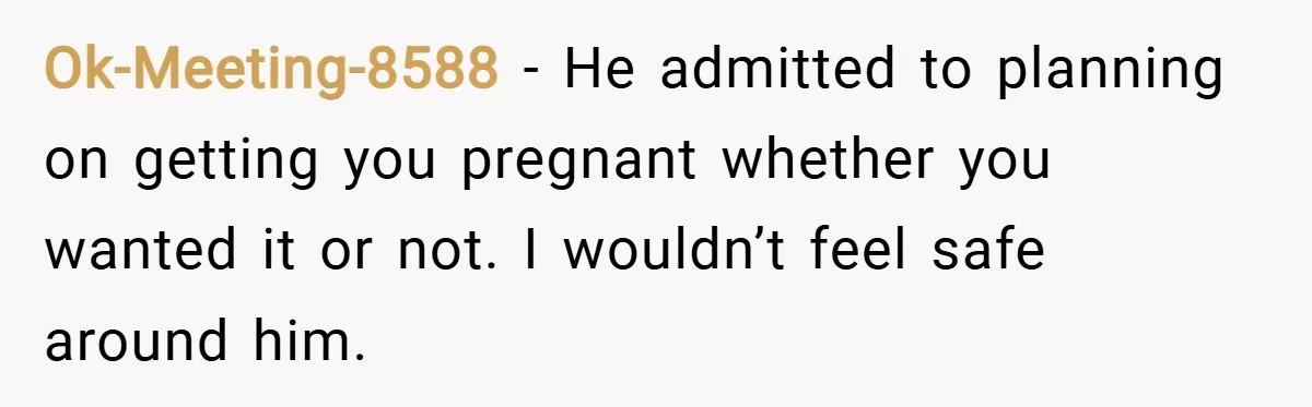 Ok-Meeting-8588 − He admitted to planning on getting you pregnant whether you wanted it or not. I wouldn’t feel safe around him.