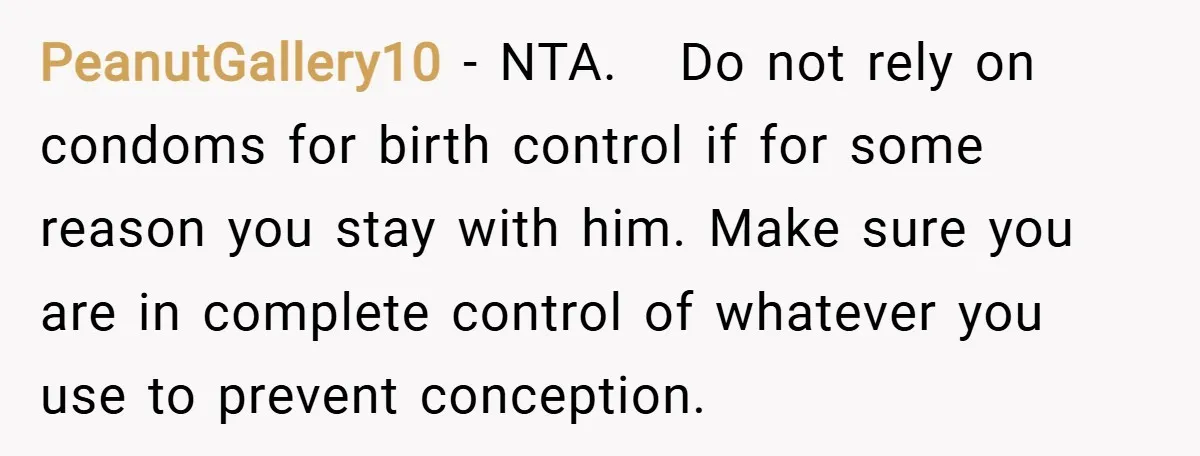 PeanutGallery10 − NTA. Do not rely on condoms for birth control if for some reason you stay with him. Make sure you are in complete control of whatever you use...
