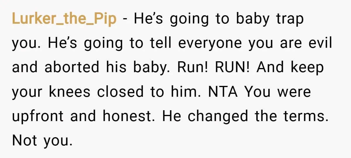 Lurker_the_Pip − He’s going to baby trap you. He’s going to tell everyone you are evil and aborted his baby. Run! RUN! And keep your knees closed to him. NTA...