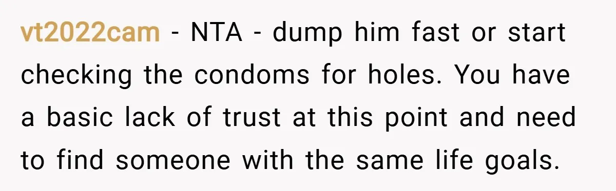 vt2022cam − NTA - dump him fast or start checking the condoms for holes. You have a basic lack of trust at this point and need to find someone with...