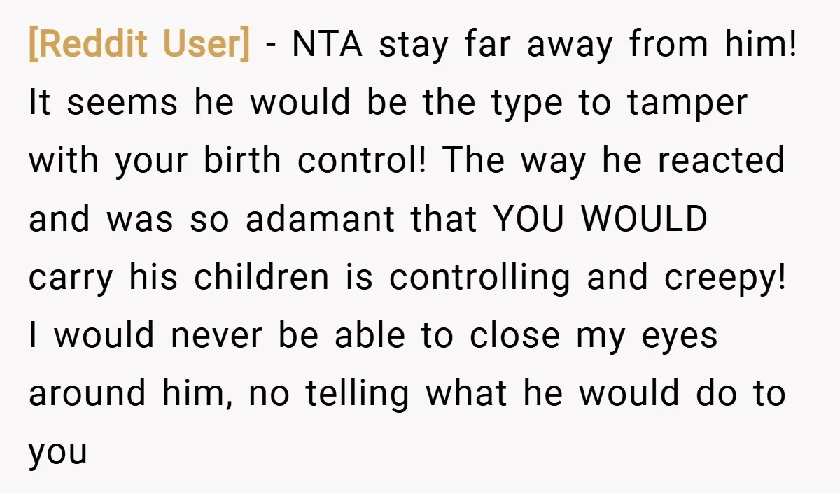 [Reddit User] − NTA stay far away from him! It seems he would be the type to tamper with your birth control! The way he reacted and was so adamant...