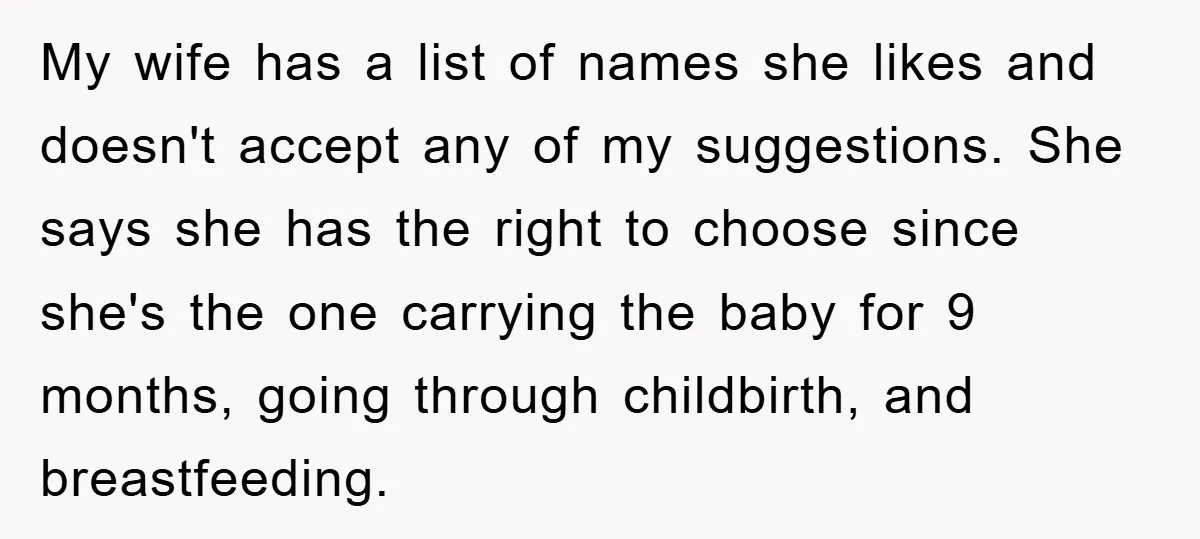 My wife has a list of names she likes and doesn't accept any of my suggestions. She says she has the right to choose since she's the one carrying the...