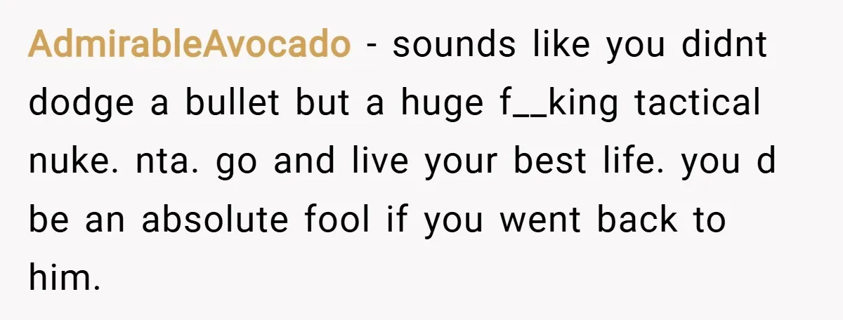AdmirableAvocado − sounds like you didnt dodge a bullet but a huge f__king tactical nuke. nta. go and live your best life. you d be an absolute fool if you...