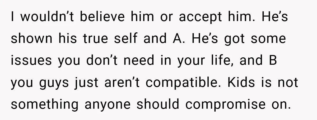 I wouldn’t believe him or accept him. He’s shown his true self and A. He’s got some issues you don’t need in your life, and B you guys just aren’t...