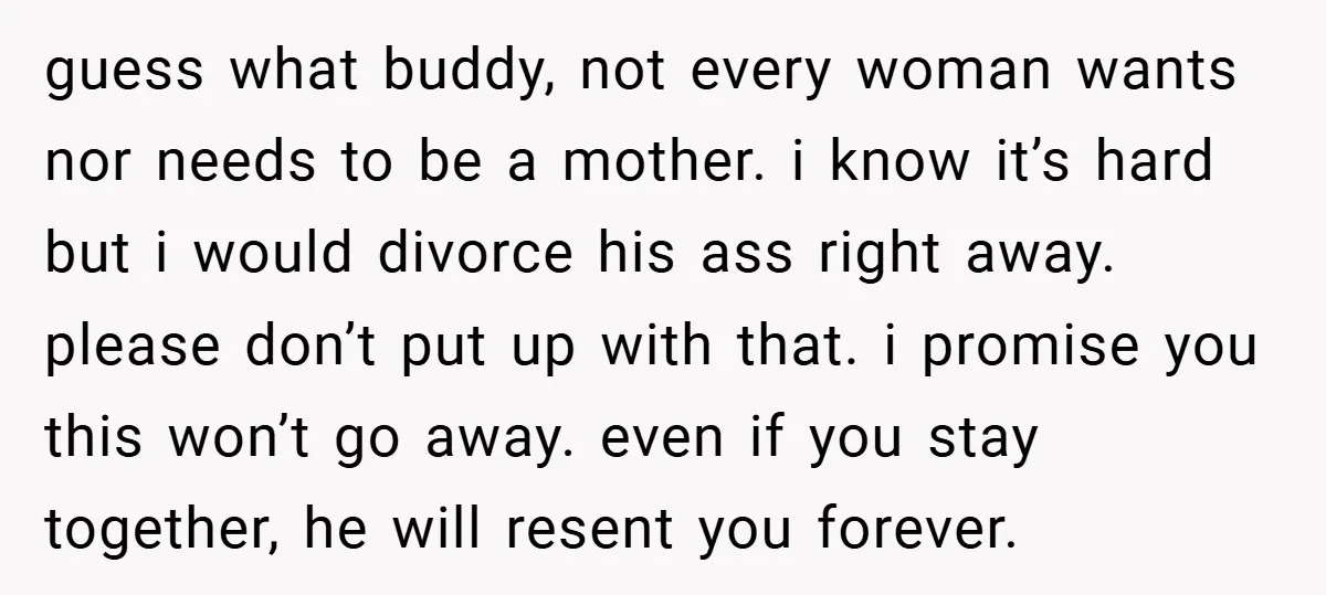 guess what buddy, not every woman wants nor needs to be a mother. i know it’s hard but i would divorce his ass right away. please don’t put up with...
