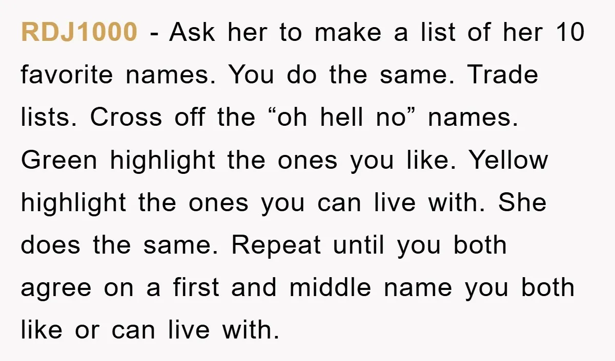 RDJ1000 − Ask her to make a list of her 10 favorite names. You do the same. Trade lists. Cross off the “oh hell no” names. Green highlight the ones...