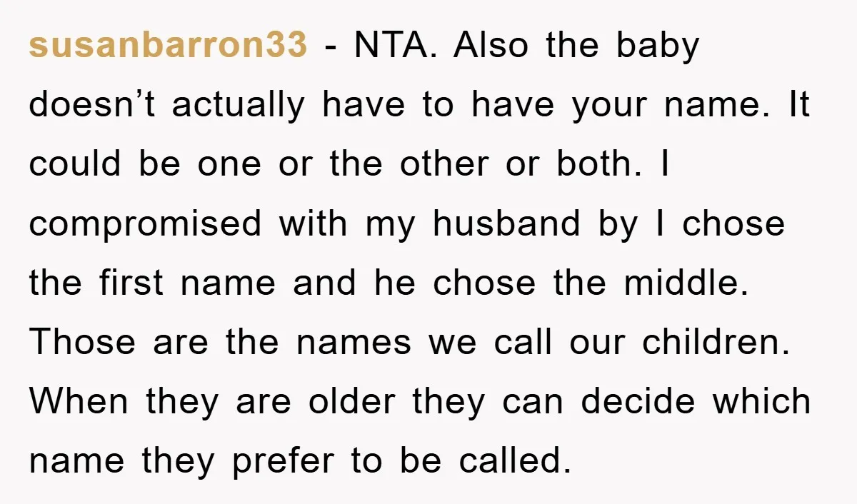 susanbarron33 − NTA. Also the baby doesn’t actually have to have your name. It could be one or the other or both. I compromised with my husband by I chose...