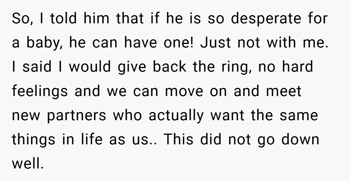 So, I told him that if he is so desperate for a baby, he can have one! Just not with me. I said I would give back the ring, no...