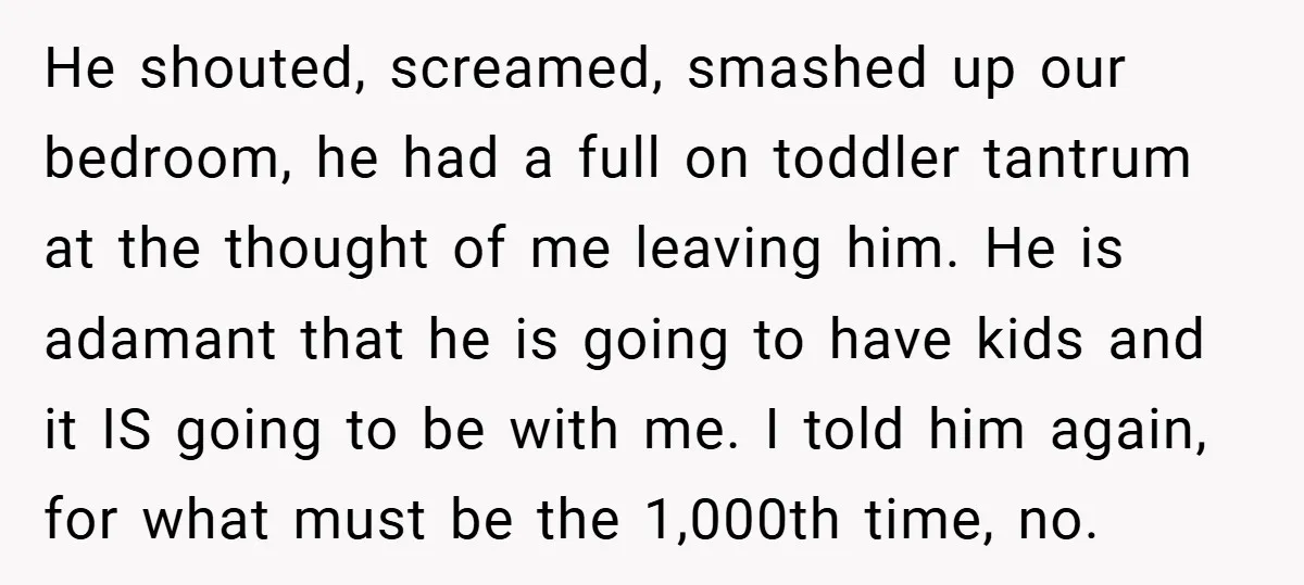 He shouted, screamed, smashed up our bedroom, he had a full on toddler tantrum at the thought of me leaving him. He is adamant that he is going to have...