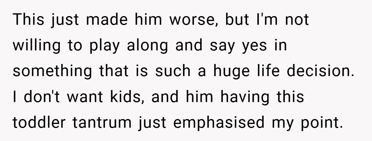 This just made him worse, but I'm not willing to play along and say yes in something that is such a huge life decision. I don't want kids, and him...