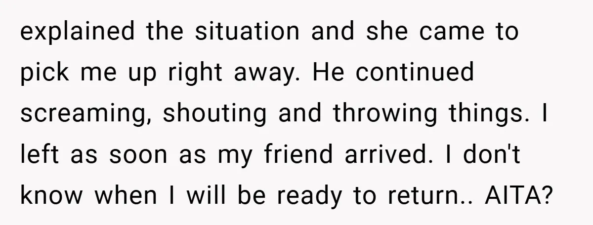 explained the situation and she came to pick me up right away. He continued screaming, shouting and throwing things. I left as soon as my friend arrived. I don't know...