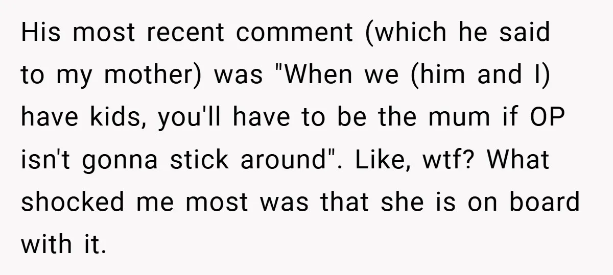 His most recent comment (which he said to my mother) was "When we (him and I) have kids, you'll have to be the mum if OP isn't gonna stick around"....
