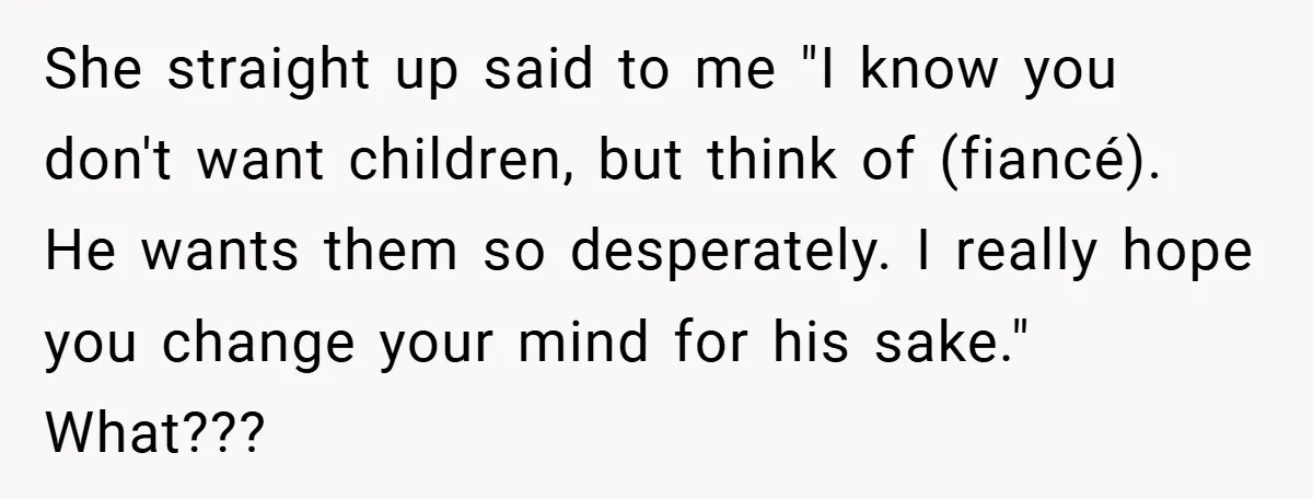 She straight up said to me "I know you don't want children, but think of (fiancé). He wants them so desperately. I really hope you change your mind for his...