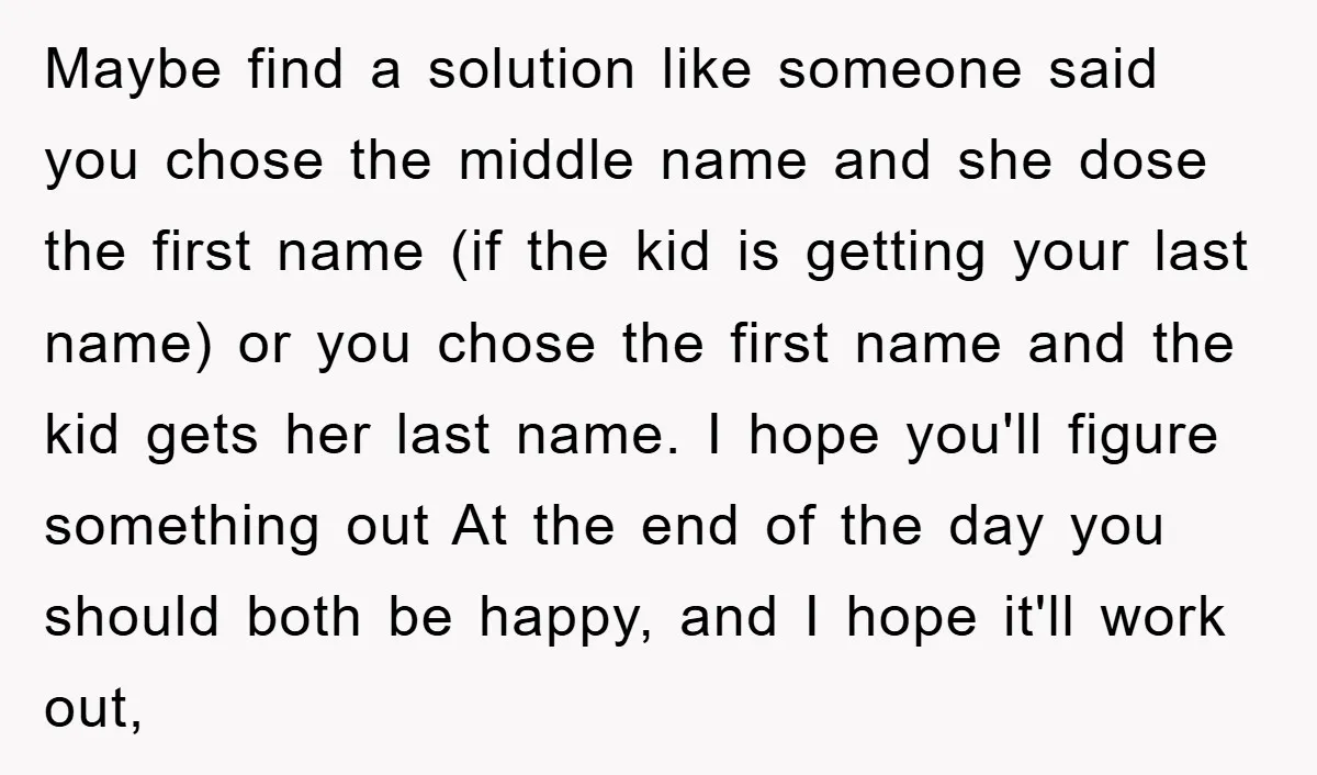 Maybe find a solution like someone said you chose the middle name and she dose the first name (if the kid is getting your last name) or you chose the...
