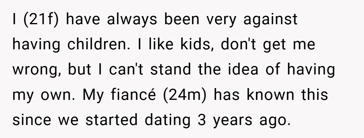 I (21f) have always been very against having children. I like kids, don't get me wrong, but I can't stand the idea of having my own. My fiancé (24m) has...