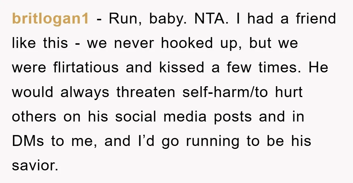 britlogan1 - Run, baby. NTA. I had a friend like this - we never hooked up, but we were flirtatious and kissed a few times. He would always threaten self-harm/to...