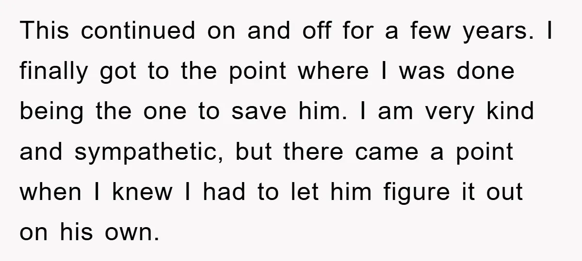 This continued on and off for a few years. I finally got to the point where I was done being the one to save him. I am very kind and...