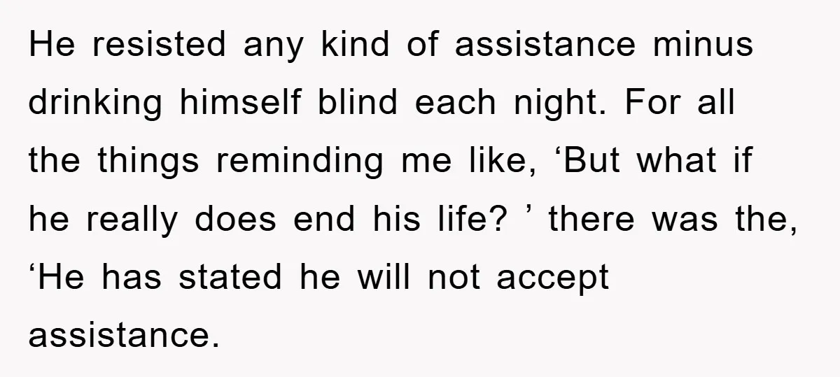 He resisted any kind of assistance minus drinking himself blind each night. For all the things reminding me like, ‘But what if he really does end his life? ’ there...