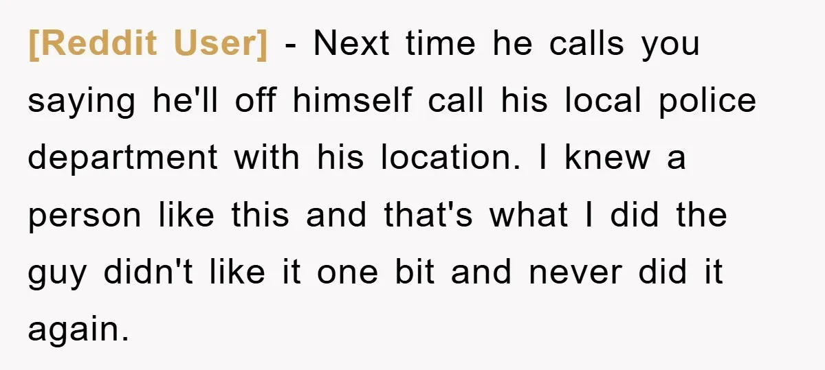 [Reddit User] - Next time he calls you saying he'll off himself call his local police department with his location. I knew a person like this and that's what I...