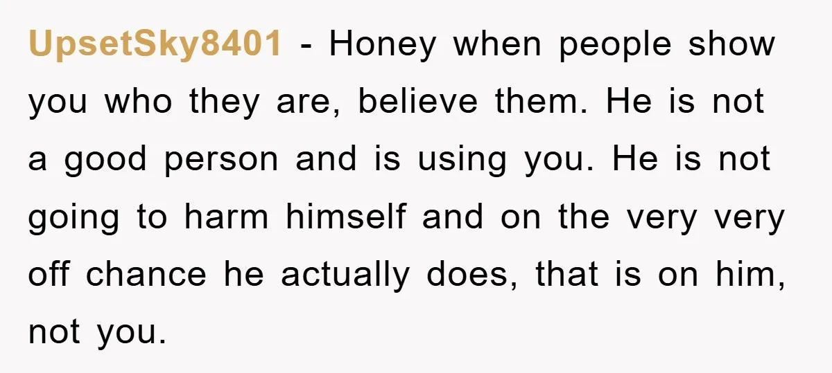 UpsetSky8401 - Honey when people show you who they are, believe them. He is not a good person and is using you. He is not going to harm himself and...
