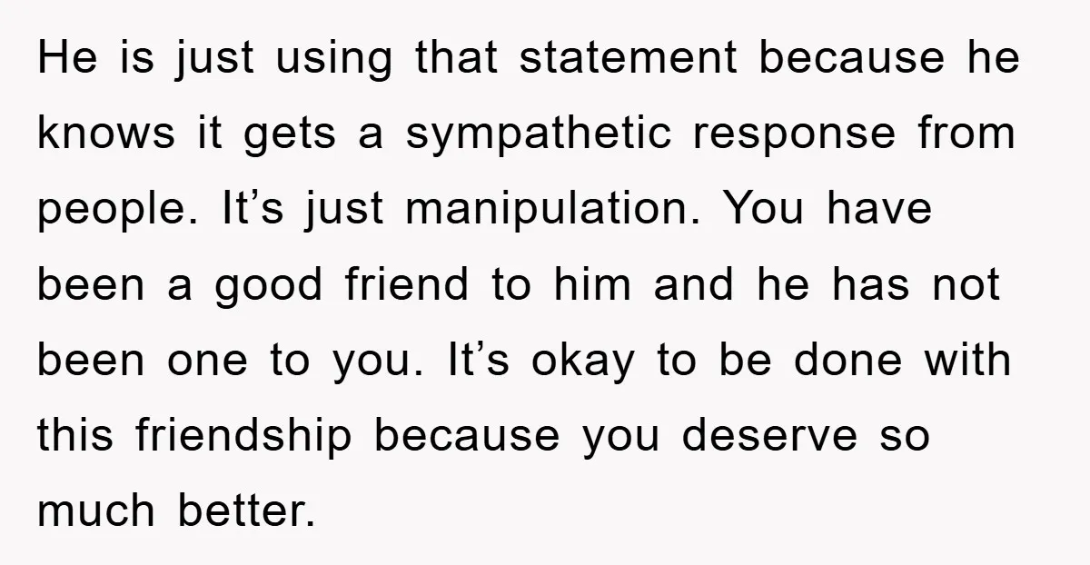 He is just using that statement because he knows it gets a sympathetic response from people. It’s just manipulation. You have been a good friend to him and he has...