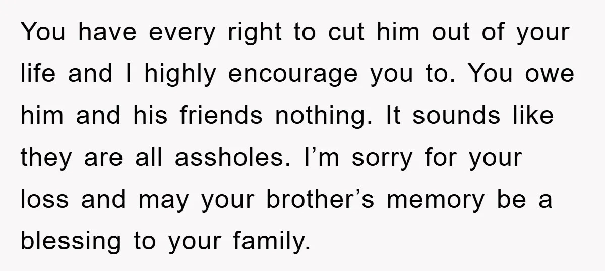 You have every right to cut him out of your life and I highly encourage you to. You owe him and his friends nothing. It sounds like they are all...