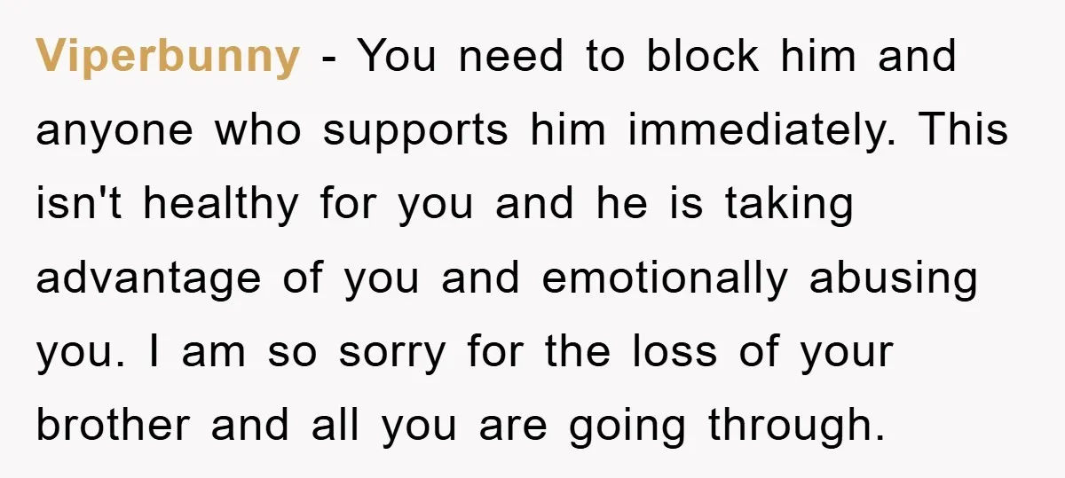 Viperbunny - You need to block him and anyone who supports him immediately. This isn't healthy for you and he is taking advantage of you and emotionally abusing you. I...