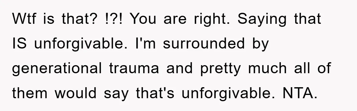 Wtf is that? !?! You are right. Saying that IS unforgivable. I'm surrounded by generational trauma and pretty much all of them would say that's unforgivable. NTA.