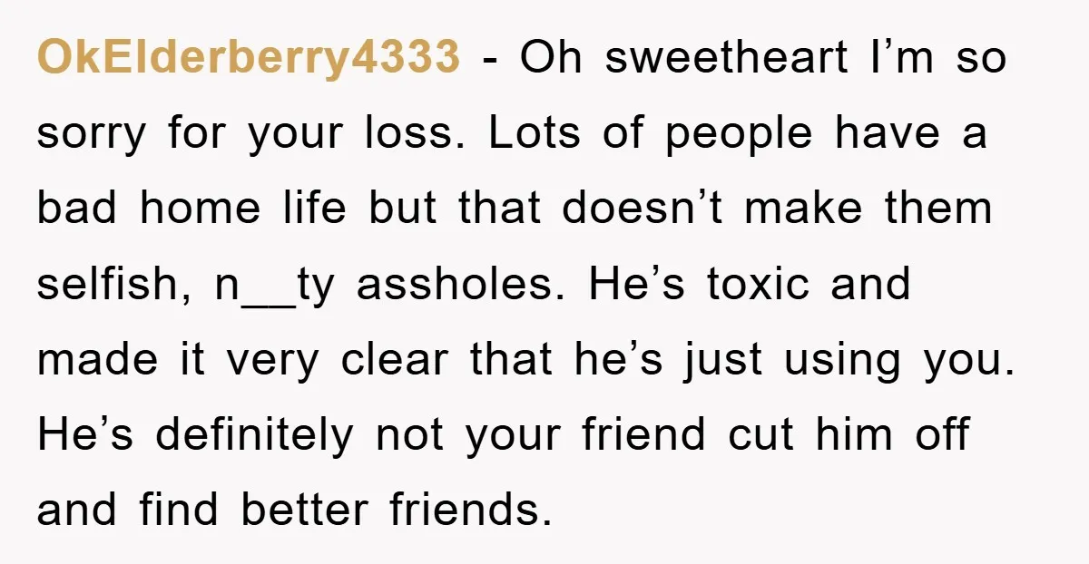 OkElderberry4333 - Oh sweetheart I’m so sorry for your loss. Lots of people have a bad home life but that doesn’t make them selfish, n__ty assholes. He’s toxic and made...