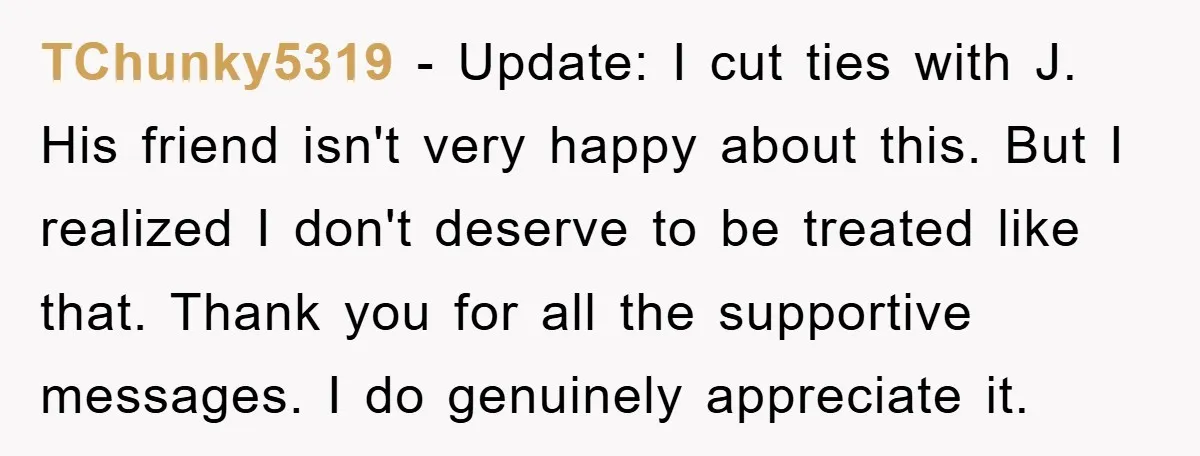 TChunky5319 - Update: I cut ties with J. His friend isn't very happy about this. But I realized I don't deserve to be treated like that. Thank you for all...