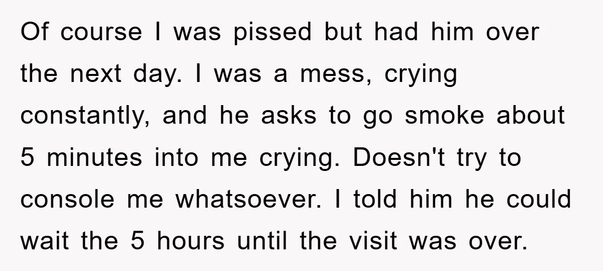 Of course I was pissed but had him over the next day. I was a mess, crying constantly, and he asks to go smoke about 5 minutes into me crying....