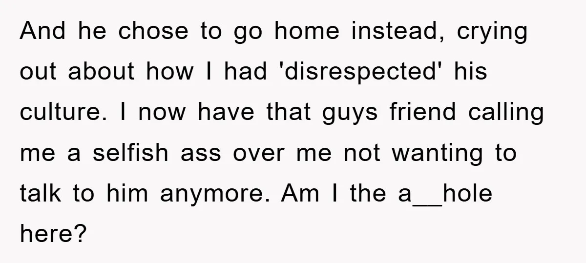 And he chose to go home instead, crying out about how I had 'disrespected' his culture. I now have that guys friend calling me a selfish ass over me not...