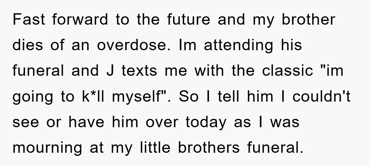 Fast forward to the future and my brother dies of an overdose. Im attending his funeral and J texts me with the classic "im going to k*ll myself". So I...
