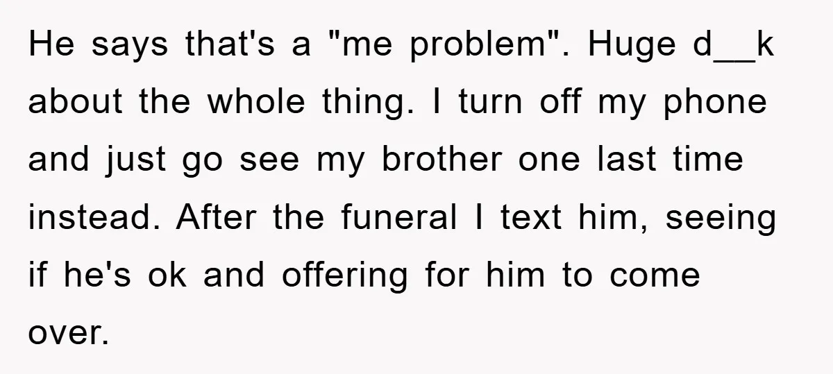 He says that's a "me problem". Huge d__k about the whole thing. I turn off my phone and just go see my brother one last time instead. After the funeral...