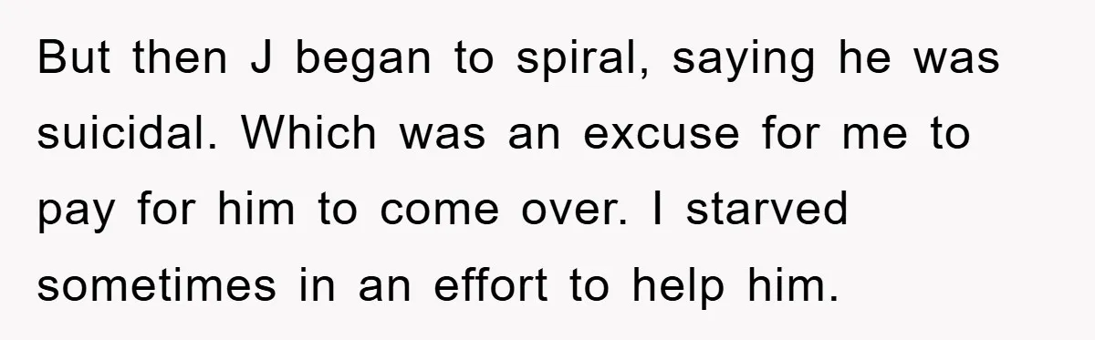 But then J began to spiral, saying he was suicidal. Which was an excuse for me to pay for him to come over. I starved sometimes in an effort to...