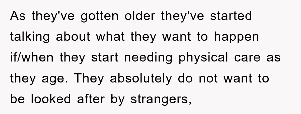 As they've gotten older they've started talking about what they want to happen if/when they start needing physical care as they age. They absolutely do not want to be looked...