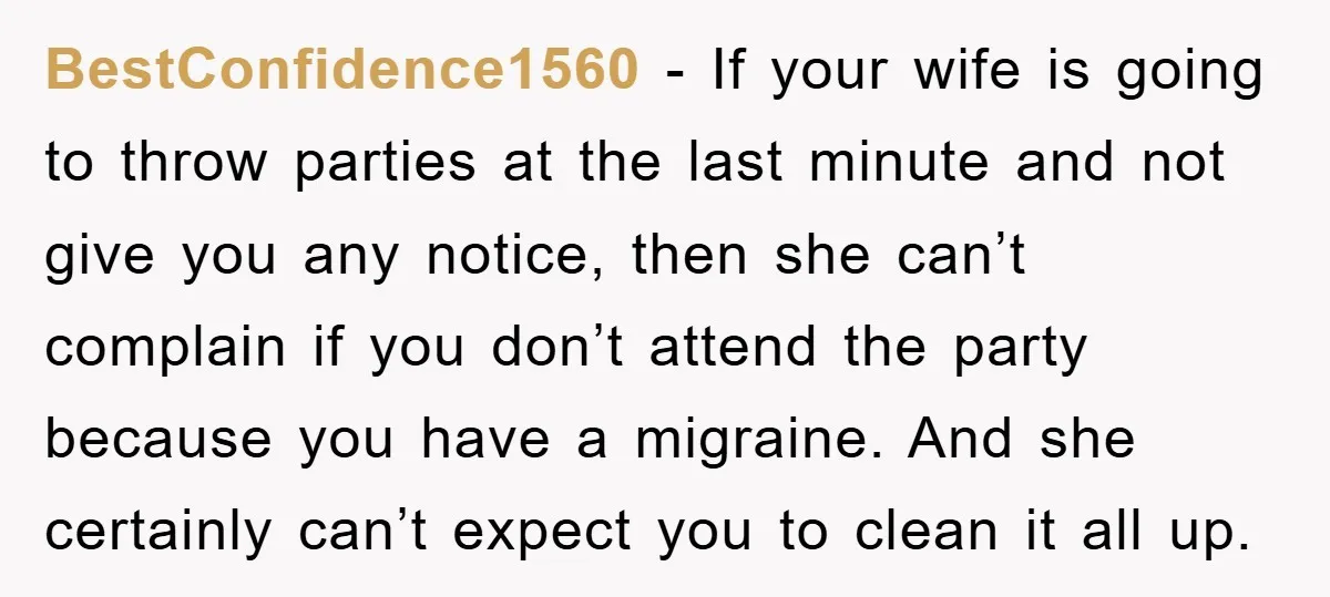 BestConfidence1560 − If your wife is going to throw parties at the last minute and not give you any notice, then she can’t complain if you don’t attend the party...