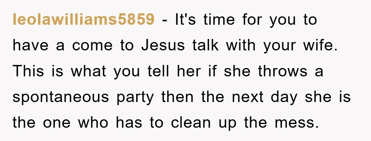 leolawilliams5859 − It's time for you to have a come to Jesus talk with your wife. This is what you tell her if she throws a spontaneous party then the...