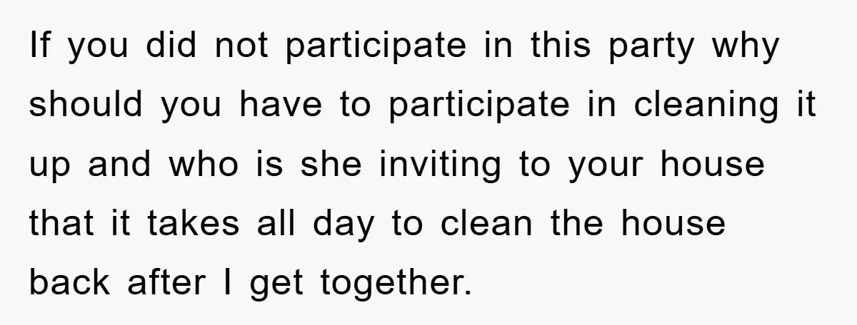 If you did not participate in this party why should you have to participate in cleaning it up and who is she inviting to your house that it takes all...