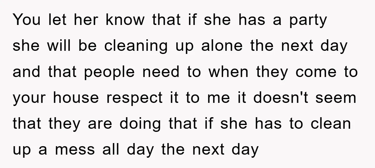 You let her know that if she has a party she will be cleaning up alone the next day and that people need to when they come to your house...