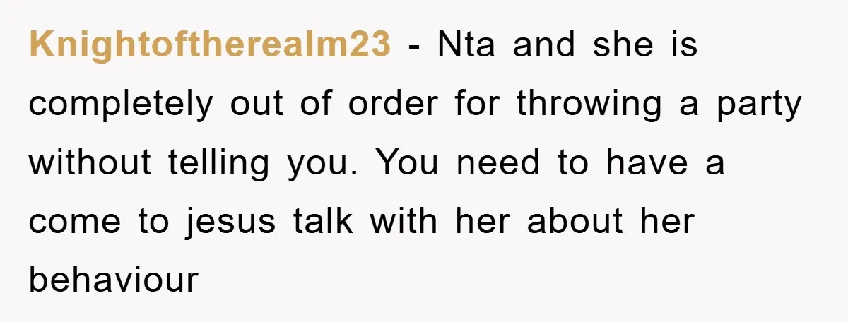 Knightoftherealm23 − Nta and she is completely out of order for throwing a party without telling you. You need to have a come to jesus talk with her about her...