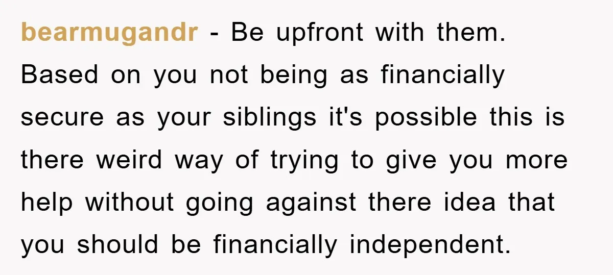 bearmugandr − Be upfront with them. Based on you not being as financially secure as your siblings it's possible this is there weird way of trying to give you more...