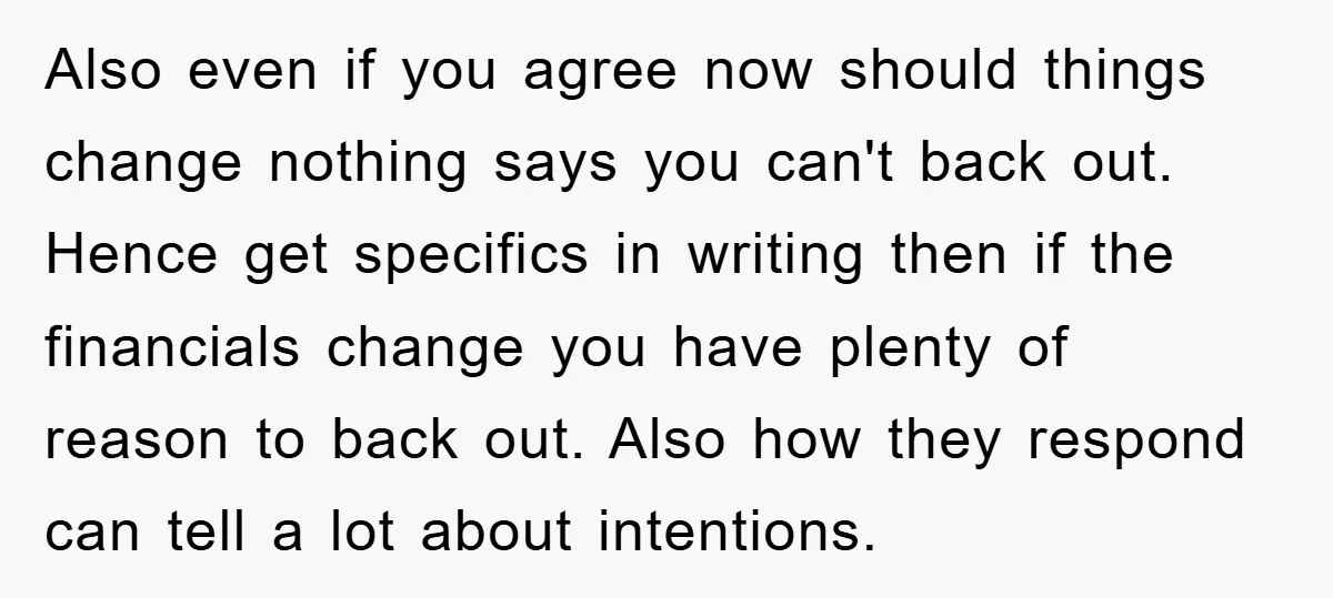 Also even if you agree now should things change nothing says you can't back out. Hence get specifics in writing then if the financials change you have plenty of reason...