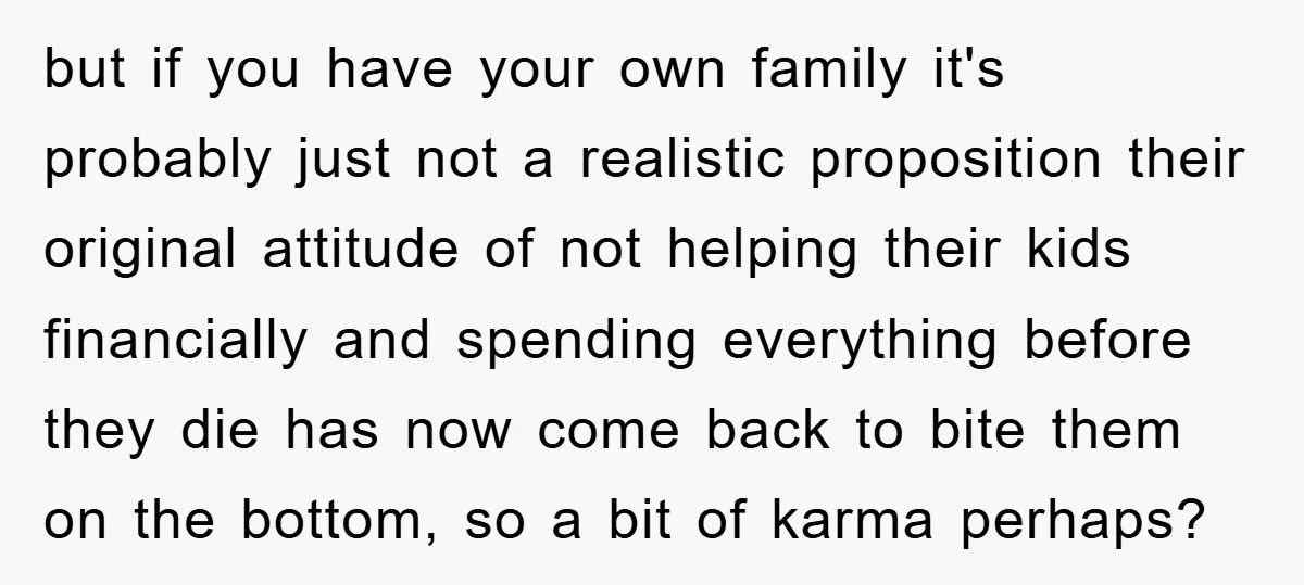 but if you have your own family it's probably just not a realistic proposition their original attitude of not helping their kids financially and spending everything before they die has...