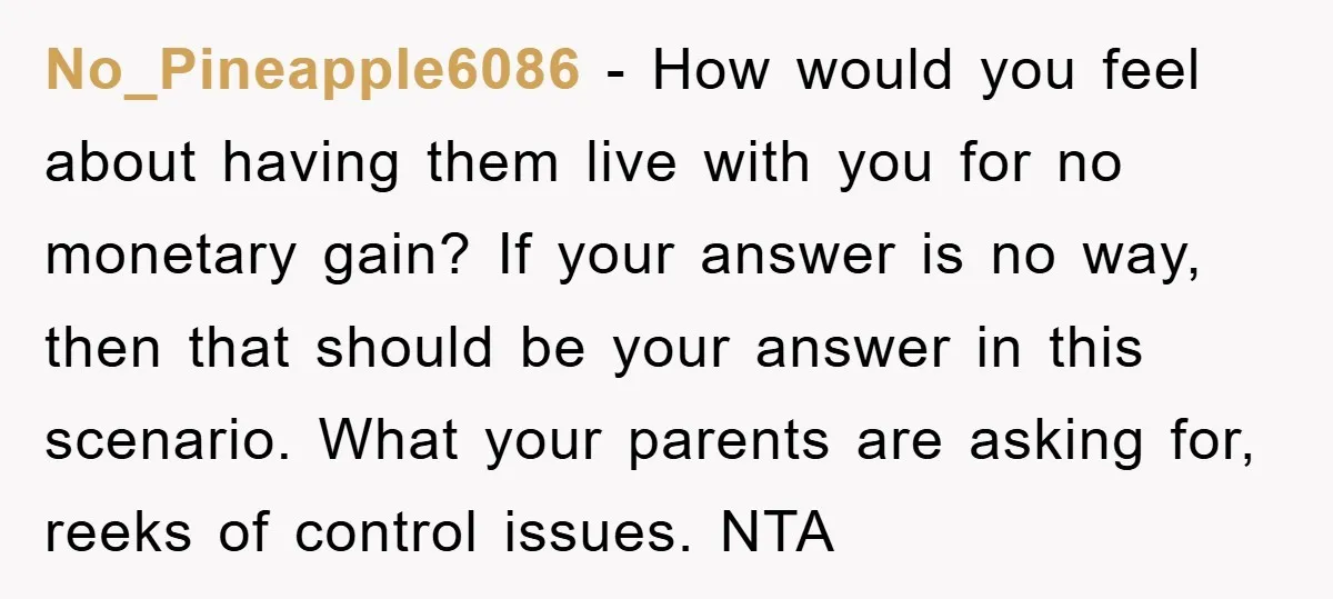 No_Pineapple6086 − How would you feel about having them live with you for no monetary gain? If your answer is no way, then that should be your answer in this...