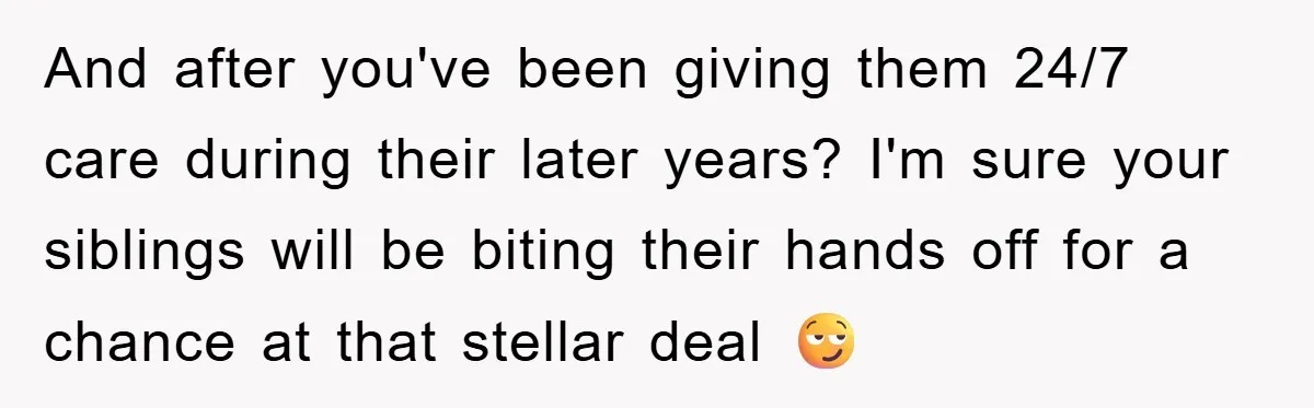 And after you've been giving them 24/7 care during their later years? I'm sure your siblings will be biting their hands off for a chance at that stellar deal 😏