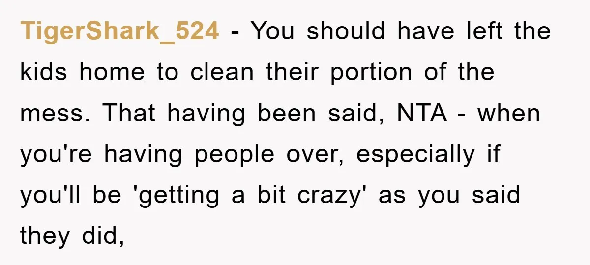 TigerShark_524 − You should have left the kids home to clean their portion of the mess. That having been said, NTA - when you're having people over, especially if you'll...