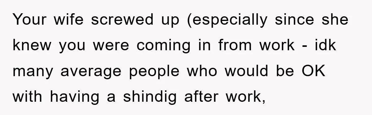 Your wife screwed up (especially since she knew you were coming in from work - idk many average people who would be OK with having a shindig after work,